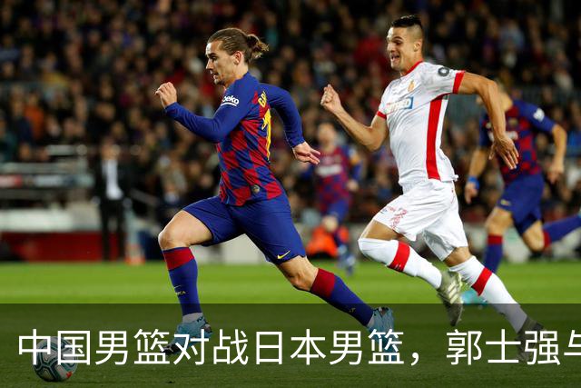 中国男篮对战日本男篮，郭士强与教练组或做三个决定，确立3大新核心