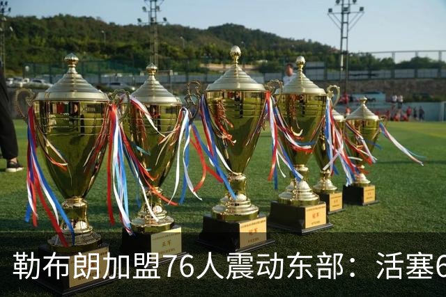 勒布朗加盟76人震动东部：活塞60胜赛季后身处何种位置