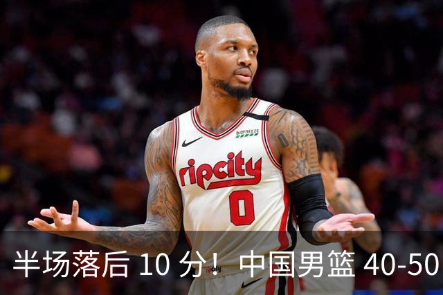 半场落后 10 分！中国男篮 40-50 日本，霍金森狂砍 17 分，贺希宁独扛本土得分大旗