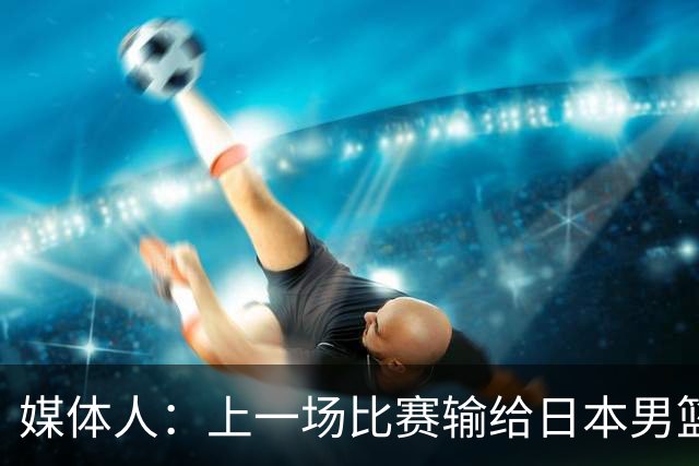 媒体人：上一场比赛输给日本男篮实在很不应该 教练组责任非常大