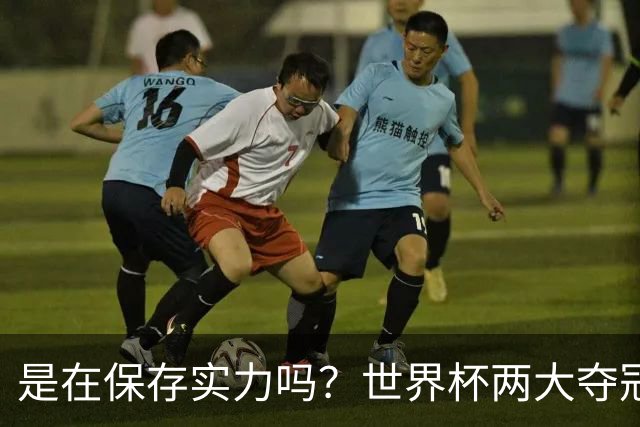 是在保存实力吗？世界杯两大夺冠热门热身赛同时“翻车”