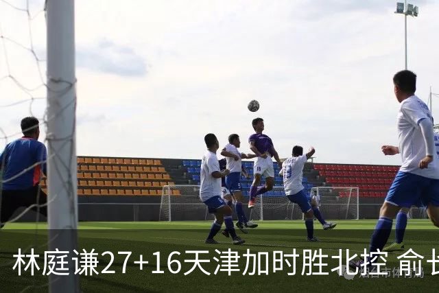 林庭谦27+16天津加时胜北控 俞长栋25+16+7