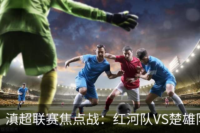 滇超联赛焦点战：红河队VS楚雄队首发阵容揭晓！