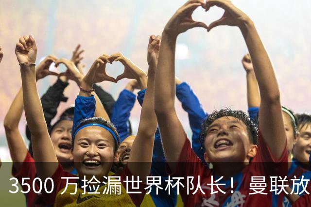 3500 万捡漏世界杯队长！曼联放弃亿元巨星，锁定英超黑马铁腰