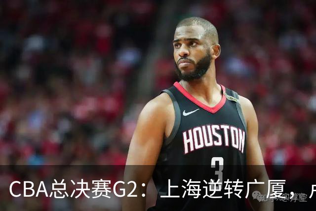 CBA总决赛G2：上海逆转广厦，卢伟赛后发言引关注